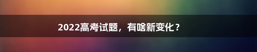 2022高考试题，有啥新变化？