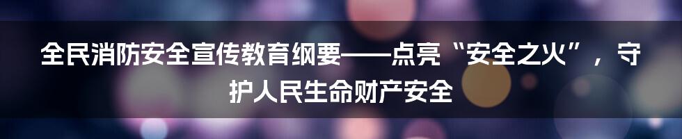 全民消防安全宣传教育纲要——点亮“安全之火”，守护人民生命财产安全