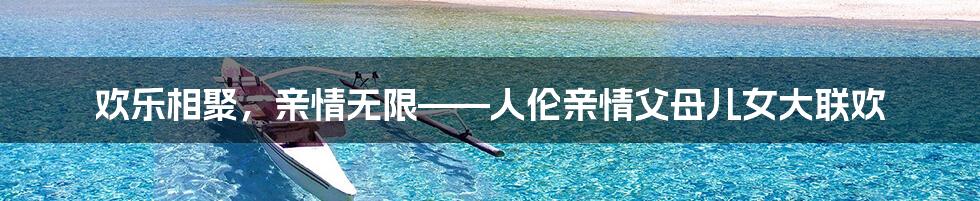欢乐相聚,亲情无限——人伦亲情父母儿女大联欢