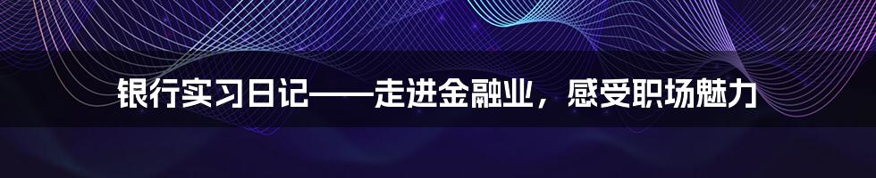 银行实习日记——走进金融业，感受职场魅力