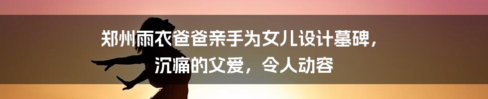 郑州雨衣爸爸亲手为女儿设计墓碑, 沉痛的父爱,令人动容