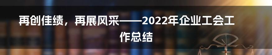 再创佳绩，再展风采——2022年企业工会工作总结