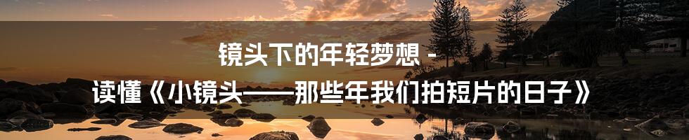 镜头下的年轻梦想 - 读懂《小镜头——那些年我们拍短片的日子》