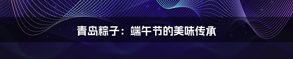 青岛粽子：端午节的美味传承