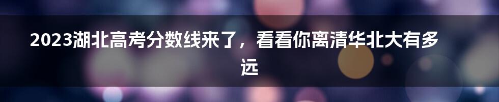 2023湖北高考分数线来了,看看你离清华北大有多远