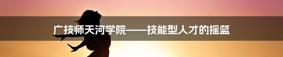 广技师天河学院——技能型人才的摇篮