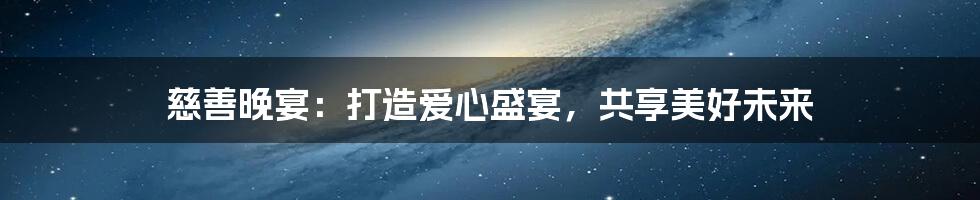 慈善晚宴:打造爱心盛宴,共享美好未来