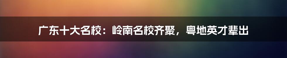 广东十大名校：岭南名校齐聚，粤地英才辈出