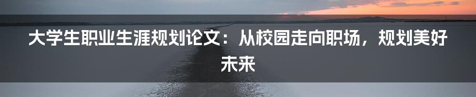 大学生职业生涯规划论文：从校园走向职场，规划美好未来