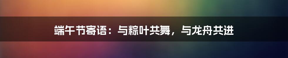 端午节寄语:与粽叶共舞,与龙舟共进