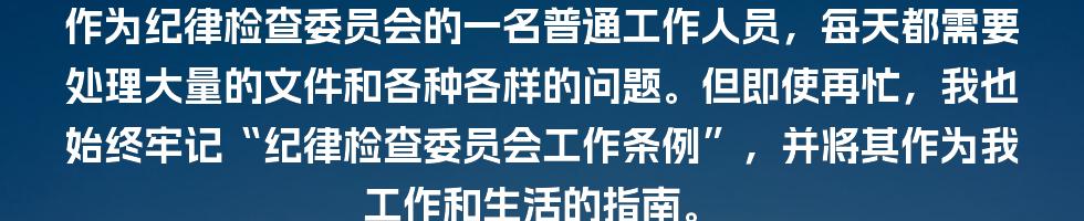 作为纪律检查委员会的一名普通工作人员，每天都需要处理大量的文件和各种各样的问题。但即使再忙，我也始终牢记“纪律检查委员会工作条例”，并将其作为我工作和生活的指南。