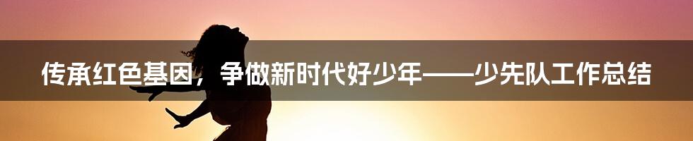 传承红色基因，争做新时代好少年——少先队工作总结