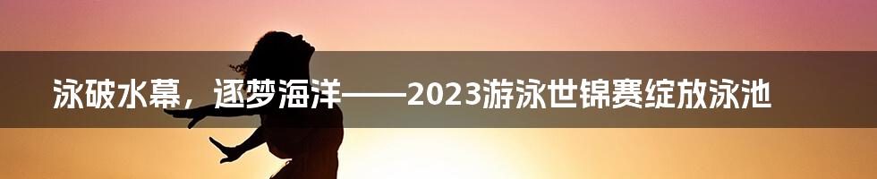 泳破水幕，逐梦海洋——2023游泳世锦赛绽放泳池