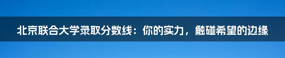 北京联合大学录取分数线：你的实力，触碰希望的边缘
