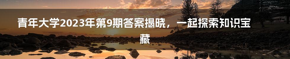 青年大学2023年第9期答案揭晓,一起探索知识宝藏