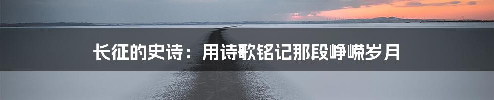 长征的史诗：用诗歌铭记那段峥嵘岁月