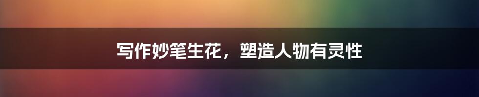 写作妙笔生花,塑造人物有灵性