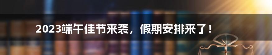 2023端午佳节来袭,假期安排来了!