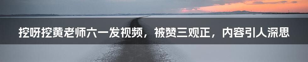 挖呀挖黄老师六一发视频,被赞三观正,内容引人深思