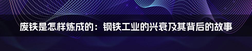废铁是怎样炼成的:钢铁工业的兴衰及其背后的故事