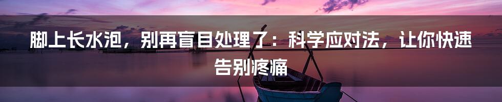 脚上长水泡，别再盲目处理了：科学应对法，让你快速告别疼痛