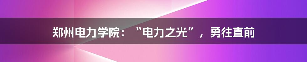 郑州电力学院：“电力之光”，勇往直前