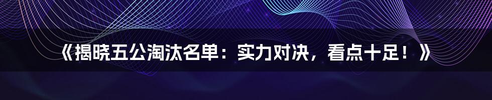 《揭晓五公淘汰名单:实力对决,看点十足!》