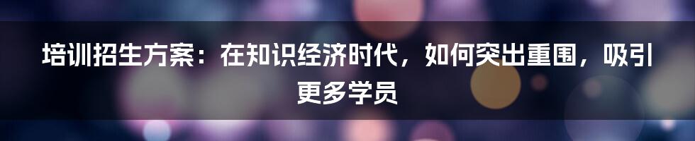 培训招生方案:在知识经济时代,如何突出重围,吸引更多学员