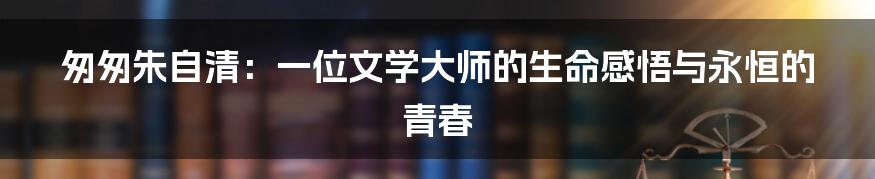 匆匆朱自清:一位文学大师的生命感悟与永恒的青春