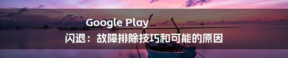 Google Play 闪退：故障排除技巧和可能的原因