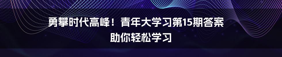 勇攀时代高峰!青年大学习第15期答案 助你轻松学习