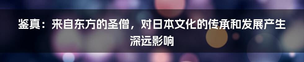 鉴真：来自东方的圣僧，对日本文化的传承和发展产生深远影响