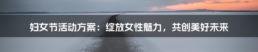 妇女节活动方案：绽放女性魅力，共创美好未来