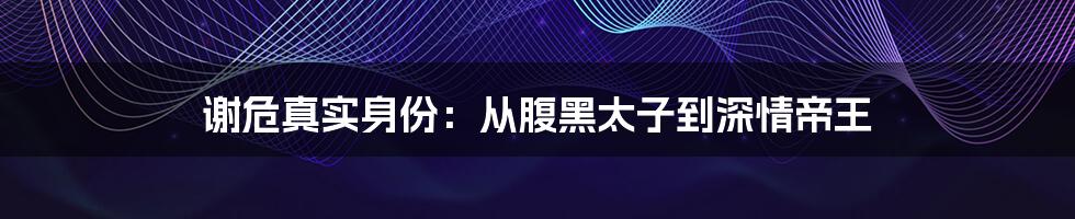 谢危真实身份：从腹黑太子到深情帝王