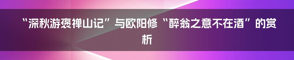 “深秋游褒禅山记”与欧阳修“醉翁之意不在酒”的赏析