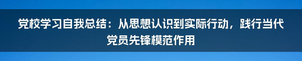 党校学习自我总结：从思想认识到实际行动，践行当代党员先锋模范作用