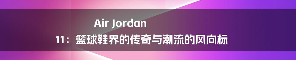 Air Jordan 11：篮球鞋界的传奇与潮流的风向标