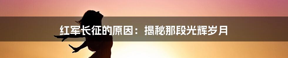 红军长征的原因：揭秘那段光辉岁月
