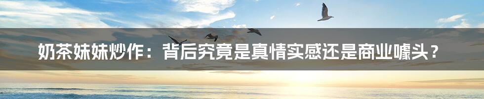 奶茶妹妹炒作：背后究竟是真情实感还是商业噱头？