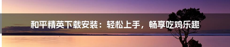 和平精英下载安装:轻松上手,畅享吃鸡乐趣