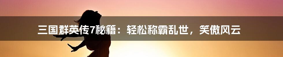 三国群英传7秘籍:轻松称霸乱世,笑傲风云