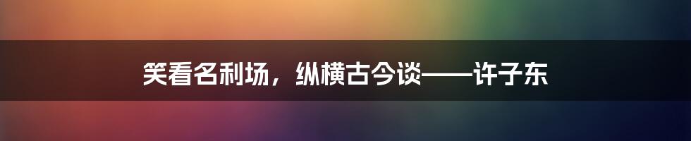 笑看名利场，纵横古今谈——许子东