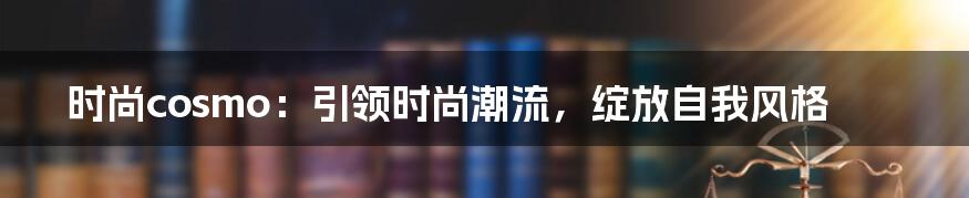 时尚cosmo:引领时尚潮流,绽放自我风格