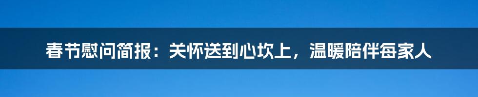 春节慰问简报:关怀送到心坎上,温暖陪伴每家人