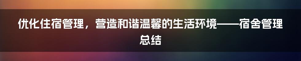 优化住宿管理，营造和谐温馨的生活环境——宿舍管理总结