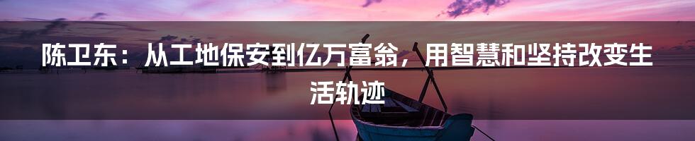 陈卫东：从工地保安到亿万富翁，用智慧和坚持改变生活轨迹