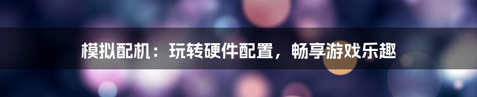 模拟配机：玩转硬件配置，畅享游戏乐趣