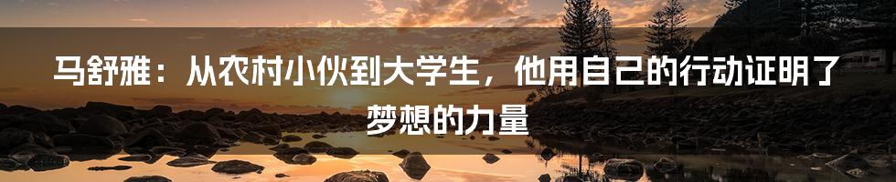 马舒雅:从农村小伙到大学生,他用自己的行动证明了梦想的力量