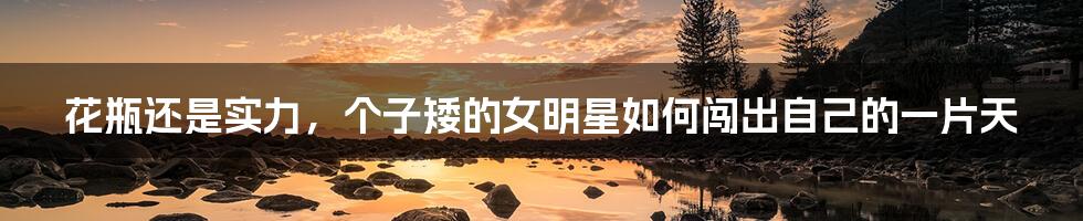 花瓶还是实力，个子矮的女明星如何闯出自己的一片天
