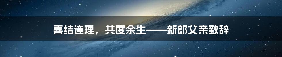 喜结连理,共度余生——新郎父亲致辞